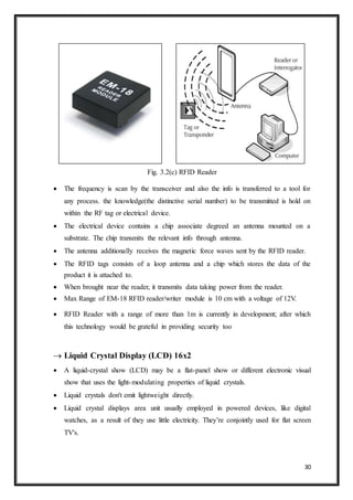 30
Fig. 3.2(c) RFID Reader
 The frequency is scan by the transceiver and also the info is transferred to a tool for
any process. the knowledge(the distinctive serial number) to be transmitted is hold on
within the RF tag or electrical device.
 The electrical device contains a chip associate degreed an antenna mounted on a
substrate. The chip transmits the relevant info through antenna.
 The antenna additionally receives the magnetic force waves sent by the RFID reader.
 The RFID tags consists of a loop antenna and a chip which stores the data of the
product it is attached to.
 When brought near the reader, it transmits data taking power from the reader.
 Max Range of EM-18 RFID reader/writer module is 10 cm with a voltage of 12V.
 RFID Reader with a range of more than 1m is currently in development; after which
this technology would be grateful in providing security too
 Liquid Crystal Display (LCD) 16x2
 A liquid-crystal show (LCD) may be a flat-panel show or different electronic visual
show that uses the light-modulating properties of liquid crystals.
 Liquid crystals don't emit lightweight directly.
 Liquid crystal displays area unit usually employed in powered devices, like digital
watches, as a result of they use little electricity. They’re conjointly used for flat screen
TV's.
 