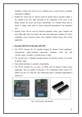 32
distribution systems were used for over a hundred years to control motors in industrial
and industrial buildings.
 Brushed DC motors may be varied in speed by dynamic them in operation voltage or
the strength of the force field. reckoning on the connections of the sector to the
facility provide, the speed and torsion characteristics of a brushed motor may be
altered to supply steady speed or speed reciprocally proportional to the mechanical
load.
 Brushed motors still are used for electrical propulsion, cranes, paper machines and
steel rolling mills. Since the brushes alter and need replacement, brushless DC motors
victimization power electronic devices have displaced brushed motors from several
applications.
 Encoder HT12E & Decoder HT12D
 The HT12E Encoder ICs are specially designed for Remote Control applications.
Using associate degree measuring system and a transmitter circuit tied with
a jeweler variety of module or a pocket device to client.
 The encoded data is transmitted through antennas and decoder decodes it to provide
its specific output
 Each address/data input is externally programmable.
 The HT12E Encoder ICs are series of CMOS LSIs for Remote Control system
applications. They are capable of Encoding 12 bit of information which consists of N
address bits and 12-N data bits. Each address/data input is externally programmable if
bonded out.
Fig. 3.2(f) Encoder and Decoder
 