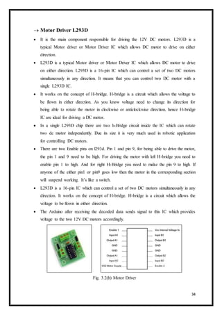 34
 Motor Driver L293D
 It is the main component responsible for driving the 12V DC motors. L293D is a
typical Motor driver or Motor Driver IC which allows DC motor to drive on either
direction.
 L293D is a typical Motor driver or Motor Driver IC which allows DC motor to drive
on either direction. L293D is a 16-pin IC which can control a set of two DC motors
simultaneously in any direction. It means that you can control two DC motor with a
single L293D IC.
 It works on the concept of H-bridge. H-bridge is a circuit which allows the voltage to
be flown in either direction. As you know voltage need to change its direction for
being able to rotate the motor in clockwise or anticlockwise direction, hence H-bridge
IC are ideal for driving a DC motor.
 In a single L293D chip there are two h-Bridge circuit inside the IC which can rotate
two dc motor independently. Due its size it is very much used in robotic application
for controlling DC motors.
 There are two Enable pins on l293d. Pin 1 and pin 9, for being able to drive the motor,
the pin 1 and 9 need to be high. For driving the motor with left H-bridge you need to
enable pin 1 to high. And for right H-Bridge you need to make the pin 9 to high. If
anyone of the either pin1 or pin9 goes low then the motor in the corresponding section
will suspend working. It’s like a switch.
 L293D is a 16-pin IC which can control a set of two DC motors simultaneously in any
direction. It works on the concept of H-bridge. H-bridge is a circuit which allows the
voltage to be flown in either direction.
 The Arduino after receiving the decoded data sends signal to this IC which provides
voltage to the two 12V DC motors accordingly.
Fig. 3.2(h) Motor Driver
 