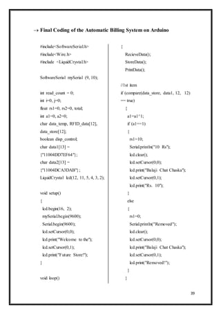 39
 Final Coding of the Automatic Billing System on Arduino
#include<SoftwareSerial.h>
#include<Wire.h>
#include <LiquidCrystal.h>
SoftwareSerial mySerial (9, 10);
int read_count = 0;
int i=0, j=0;
float rs1=0, rs2=0, total;
int a1=0, a2=0;
char data_temp, RFID_data[12],
data_store[12];
boolean disp_control;
char data1[13] =
{"11004DD7EF64"};
char data2[13] =
{"11004DCA3DAB"};
LiquidCrystal lcd(12, 11, 5, 4, 3, 2);
void setup()
{
lcd.begin(16, 2);
mySerial.begin(9600);
Serial.begin(9600);
lcd.setCursor(0,0);
lcd.print("Welcome to the");
lcd.setCursor(0,1);
lcd.print("Future Store!");
}
void loop()
{
RecieveData();
StoreData();
PrintData();
//1st item
if (compare(data_store, data1, 12, 12)
== true)
{
a1=a1^1;
if (a1==1)
{
rs1=10;
Serial.println("10 Rs");
lcd.clear();
lcd.setCursor(0,0);
lcd.print("Balaji Chat Chaska");
lcd.setCursor(0,1);
lcd.print("Rs. 10");
}
else
{
rs1=0;
Serial.println("Removed");
lcd.clear();
lcd.setCursor(0,0);
lcd.print("Balaji Chat Chaska");
lcd.setCursor(0,1);
lcd.print("Removed!");
}
}
 