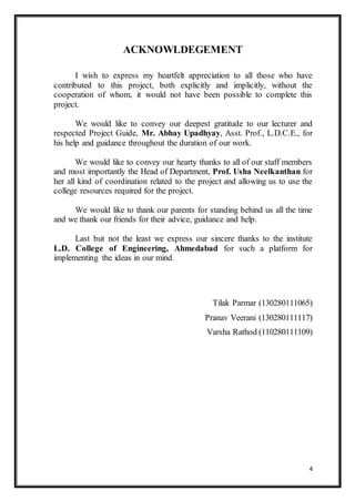 4
ACKNOWLDEGEMENT
I wish to express my heartfelt appreciation to all those who have
contributed to this project, both explicitly and implicitly, without the
cooperation of whom, it would not have been possible to complete this
project.
We would like to convey our deepest gratitude to our lecturer and
respected Project Guide, Mr. Abhay Upadhyay, Asst. Prof., L.D.C.E., for
his help and guidance throughout the duration of our work.
We would like to convey our hearty thanks to all of our staff members
and most importantly the Head of Department, Prof. Usha Neelkanthan for
her all kind of coordination related to the project and allowing us to use the
college resources required for the project.
We would like to thank our parents for standing behind us all the time
and we thank our friends for their advice, guidance and help.
Last but not the least we express our sincere thanks to the institute
L.D. College of Engineering, Ahmedabad for such a platform for
implementing the ideas in our mind.
Tilak Parmar (130280111065)
Pranav Veerani (130280111117)
Varsha Rathod (110280111109)
 