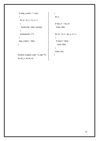 41
if (disp_control == true)
{
for (j = 0; j < 12; j++)
{
Serial.write (data_store[j]);
}
Serial.println ("");
}
disp_control = false;
}
boolean compare (char *a, char *b,
int len_a, int len_b)
{
int n;
if (len_a! = len_b)
return false;
for (n = 0; n < len_a; n++)
{
if (a[n] != b[n])
return false;
}
return true;
}
 