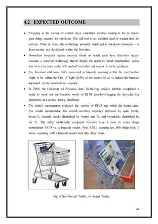 45
4.2 EXPECTED OUTCOME
 Shopping in the vicinity of current days sometimes involves waiting in line to induce
your things scanned for checkout. This will end in an excellent deal of wasted time for
patrons. What is more, the technology presently employed in checkouts barcodes - is
from another era, developed within the Seventies.
 Nowadays barcodes square measure found on nearly each item. Barcodes square
measure a universal technology therein they're the norm for retail merchandise; stores
that own a barcode reader will method barcodes and imprint it on the products.
 The foremost vital issue that's concerned in barcode scanning is that the merchandise
ought to be within the Line of Sight (LOS) of the reader so as to induce the barcode
imprinted on the merchandise scanned.
 In 2009, the University of Arkansas data Technology analysis Institute completed a
study to work out the business worth of RFID item-level tagging for day-after-day
operations at a serious luxury distributer.
 The chain’s management evaluated the service of RFID tags within the denim class.
The results incontestable that overall inventory accuracy improved by quite twenty
seven %, beneath stocks diminished by twenty one %, and overstocks diminished by
six %. The study additionally compared however long it took to count things
victimization RFID vs. a barcode reader. With RFID, scanning ten, 000 things took 2
hours; scanning with a barcode reader took fifty three hours.
Fig. 4.2(a) Normal Trolley vs. Smart Trolley
 