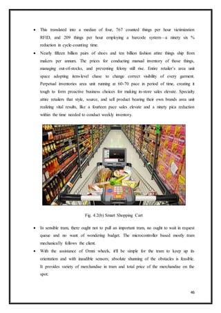 46
 This translated into a median of four, 767 counted things per hour victimization
RFID, and 209 things per hour employing a barcode system—a ninety six %
reduction in cycle-counting time.
 Nearly fifteen billion pairs of shoes and ten billion fashion attire things ship from
makers per annum. The prices for conducting manual inventory of those things,
managing out-of-stocks, and preventing felony still rise. Entire retailer’s area unit
space adopting item-level chase to change correct visibility of every garment.
Perpetual inventories area unit running at 60-70 pace in period of time, creating it
tough to form proactive business choices for making in-store sales elevate. Specialty
attire retailers that style, source, and sell product bearing their own brands area unit
realizing vital results, like a fourteen pace sales elevate and a ninety pica reduction
within the time needed to conduct weekly inventory.
Fig. 4.2(b) Smart Shopping Cart
 In sensible tram, there ought not to pull an important tram, no ought to wait in request
queue and no want of wondering budget. The microcontroller based mostly tram
mechanically follows the client.
 With the assistance of Omni wheels, it'll be simple for the tram to keep up its
orientation and with inaudible sensors; absolute shunning of the obstacles is feasible.
It provides variety of merchandise in tram and total price of the merchandise on the
spot.
 