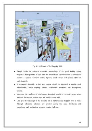 48
Fig. 4.3 (a) Future of the Shopping Mall
 Though within the relatively controlled surroundings of the good looking trolley
project it's been potential to deal with this downside on a wireless basis it's arduous to
examine a scenario wherever widely deployed retail services will operate while not
such standards.
 A connected downside is that new systems should be integrated in existing retail
infrastructures, which regularly operate victimization inheritance and incompatible
systems.
 Moreover, the readying of retail causes important growth in electronic group action
hundreds that current systems area unit unable to deal with.
 Like good looking ought to be available on no matter device shoppers have at hand.
Although substantial advances are created during this area, developing and
maintaining such applications remains a major challenge.
 