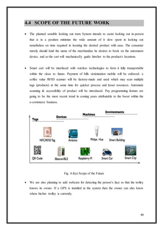 49
4.4 SCOPE OF THE FUTURE WORK
 The planned sensible looking out tram System intends to assist looking out in-person
that is in a position minimize the wide amount of it slow spent in looking out
nonetheless on time required in locating the desired product with ease. The consumer
merely should kind the name of the merchandise he desires to book on the automaton
device, and so the cart will mechanically guide him/her to the product/s locations.
 Smart cart will be interfaced with wireless technologies to form it fully transportable
within the close to future. Payment of bills victimization mobile will be enforced. a
coffee value RFID scanner will be factory-made and used which may scan multiple
tags (products) at the same time for quicker process and lesser resources. Automatic
scanning & accessibility of product will be introduced. Pay programming feature are
going to be the most recent trend in coming years attributable to the boost within the
e-commerce business.
Fig. 4.4(a) Scope of the Future
 We are also planning to add webcam for detecting the person’s face so that the trolley
knows its owner. If a GPS is installed in the system then the owner can also know
where his/her trolley is currently.
 