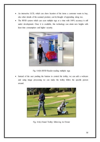 50
 An interactive LCD, which can show location of the items a customer wants to buy,
also other details of the scanned product, can be thought of appending along too.
 The RFID system which can scan multiple tags at a time with 100% accuracy is still
under development. Once it is available, this technology can attain new heights with
least time consumption and higher security.
Fig. 4.4(b) RFID Reader reading multiple tags
 Instead of the user pushing the buttons to control the trolley, we can add a webcam
and using image processing we can make the trolley follow the specific person
around.
Fig. 4.4(c) Smart Trolley following its Owner
 