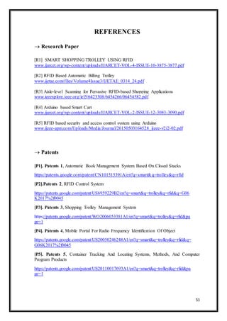 51
REFERENCES
 Research Paper
[R1] SMART SHOPPING TROLLEY USING RFID
www.ijarcet.org/wp-content/uploads/IJARCET-VOL-4-ISSUE-10-3875-3877.pdf
[R2] RFID Based Automatic Billing Trolley
www.ijetae.com/files/Volume4Issue3/IJETAE_0314_24.pdf
[R3] Aisle-level Scanning for Pervasive RFID-based Shopping Applications
www.ieeexplore.ieee.org/iel5/6423308/6454266/06454582.pdf
[R4] Arduino based Smart Cart
www.ijarcet.org/wp-content/uploads/IJARCET-VOL-2-ISSUE-12-3083-3090.pdf
[R5] RFID based security and access control system using Arduino
www.ijeee-apm.com/Uploads/Media/Journal/20150503164528_ijeee-v2i2-02.pdf
 Patents
[P1]. Patents 1, Automatic Book Management System Based On Closed Stacks
https://patents.google.com/patent/CN101515391A/en?q=smart&q=trolley&q=rfid
[P2].Patents 2, RFID Control System
https://patents.google.com/patent/US6959229B2/en?q=smart&q=trolley&q=rfid&q=G06
K2017%2f0045
[P3]. Patents 3, Shopping Trolley Management System
https://patents.google.com/patent/WO2006053381A1/en?q=smart&q=trolley&q=rfid&pa
ge=1
[P4]. Patents 4, Mobile Portal For Radio Frequency Identification Of Object
https://patents.google.com/patent/US20050246248A1/en?q=smart&q=trolley&q=rfid&q=
G06K2017%2f0045
[P5]. Patents 5, Container Tracking And Locating Systems, Methods, And Computer
Program Products
https://patents.google.com/patent/US20110017693A1/en?q=smart&q=trolley&q=rfid&pa
ge=1
 