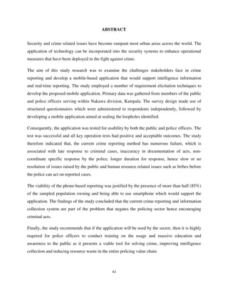xi
ABSTRACT
Security and crime related issues have become rampant most urban areas across the world. The
application of technology can be incorporated into the security systems to enhance operational
measures that have been deployed in the fight against crime.
The aim of this study research was to examine the challenges stakeholders face in crime
reporting and develop a mobile-based application that would support intelligence information
and real-time reporting. The study employed a number of requirement elicitation techniques to
develop the proposed mobile application. Primary data was gathered from members of the public
and police officers serving within Nakawa division, Kampala. The survey design made use of
structured questionnaires which were administered to respondents independently, followed by
developing a mobile application aimed at sealing the loopholes identified.
Consequently, the application was tested for usability by both the public and police officers. The
test was successful and all key operation tests had positive and acceptable outcomes. The study
therefore indicated that, the current crime reporting method has numerous failure, which is
associated with late response to criminal cases, inaccuracy in documentation of acts, non-
coordinate specific response by the police, longer duration for response, hence slow or no
resolution of issues raised by the public and human resource related issues such as bribes before
the police can act on reported cases.
The viability of the phone-based reporting was justified by the presence of more than half (85%)
of the sampled population owning and being able to use smartphone which would support the
application. The findings of the study concluded that the current crime reporting and information
collection system are part of the problem that negates the policing sector hence encouraging
criminal acts.
Finally, the study recommends that if the application will be used by the sector, then it is highly
required for police officers to conduct training on the usage and massive education and
awareness to the public as it presents a viable tool for solving crime, improving intelligence
collection and reducing resource waste in the entire policing value chain.
 