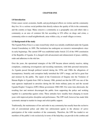 1
CHAPTER ONE
1.0 Introduction
Crime causes social, economic, health, and psychological effects on victims and the community
they live. It is a serious social problem that directly reduces the quality of life in the community
and the country at large. Many conceive a community as a geographic area and others take a
community as an area of common life but according to UN office on drugs and crime, a
community refers to small neighborhoods, areas within a city, or small villages or towns.
1.1 Background of the study
The Uganda Police Force is a state owned body which was initially established under the Uganda
Armed Constabulary in 1899. The institution has undergone an extensive metamorphosis since
its early beginnings. The current UPF was established under Article 212 of the 1995 constitution
of the Republic of Uganda. It is charged with advancement and enhancement of peace, stability,
order and adherence to the rule law.
Over the years, the operational strategies of the UPF became almost entirely reactive, taking
complaints, conducting investigations and recording statements, with little personal interaction.
As Uganda passed through political turmoil during the 1970s and 1980s the allegations of
incompetence, brutality and corruption badly tarnished the UPF‟s image, and led to great fear
and mistrust by the public. The report of the Commission of Enquiry into the Violation of
Human Rights in Uganda from 1962 to January 1986, pointed out that the UPF was one of the
state agencies implicated in atrocities during the Idi Amin military junta era and the second
Uganda Peoples‟ Congress (UPC) Obote government 1980-1985. For some time afterwards, the
resulting fear and mistrust discouraged the public from supporting the police and working
together in a partnership against crime. These attitudes have steadily been changing in recent
years with improved police discipline and performance. The UPF itself, however has made little
systematic attempt to market its image and solicit public support.
Traditionally, the maintenance of law and order in any community has usually been the exclusive
role of conventional police and other law enforcement agents in the absence of active
participation of the wider members of the community. Therefore, the UPF has tended to see
members of the public‟s role exclusively in terms of the help they can provide in the combat and
 