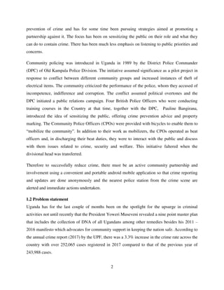 2
prevention of crime and has for some time been pursuing strategies aimed at promoting a
partnership against it. The focus has been on sensitizing the public on their role and what they
can do to contain crime. There has been much less emphasis on listening to public priorities and
concerns.
Community policing was introduced in Uganda in 1989 by the District Police Commander
(DPC) of Old Kampala Police Division. The initiative assumed significance as a pilot project in
response to conflict between different community groups and increased instances of theft of
electrical items. The community criticized the performance of the police, whom they accused of
incompetence, indifference and corruption. The conflict assumed political overtones and the
DPC initiated a public relations campaign. Four British Police Officers who were conducting
training courses in the Country at that time, together with the DPC, Pauline Bangirana,
introduced the idea of sensitizing the public, offering crime prevention advice and property
marking. The Community Police Officers (CPOs) were provided with bicycles to enable them to
“mobilize the community”. In addition to their work as mobilizers, the CPOs operated as beat
officers and, in discharging their beat duties, they were to interact with the public and discuss
with them issues related to crime, security and welfare. This initiative faltered when the
divisional head was transferred.
Therefore to successfully reduce crime, there must be an active community partnership and
involvement using a convenient and portable android mobile application so that crime reporting
and updates are done anonymously and the nearest police station from the crime scene are
alerted and immediate actions undertaken.
1.2 Problem statement
Uganda has for the last couple of months been on the spotlight for the upsurge in criminal
activities not until recently that the President Yoweri Museveni revealed a nine point master plan
that includes the collection of DNA of all Ugandans among other remedies besides his 2011 –
2016 manifesto which advocates for community support in keeping the nation safe. According to
the annual crime report (2017) by the UPF, there was a 3.3% increase in the crime rate across the
country with over 252,065 cases registered in 2017 compared to that of the previous year of
243,988 cases.
 