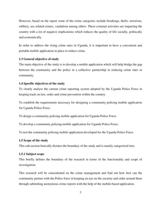 3
However, based on the report some of the crime categories include breakings, thefts, terrorism,
robbery, sex related crimes, vandalism among others. These criminal activities are impacting the
country with a lot of negative implications which reduces the quality of life socially, politically
and economically.
In order to address the rising crime rates in Uganda, it is important to have a convenient and
portable mobile application in place to reduce crime.
1.3 General objective of study
The main objective of the study is to develop a mobile application which will help bridge the gap
between the community and the police in a collective partnership in reducing crime rates in
community.
1.4 Specific objectives of the study
To clearly analyse the current crime reporting system adopted by the Uganda Police Force in
keeping track on law, order and crime prevention within the country.
To establish the requirements necessary for designing a community policing mobile application
for Uganda Police Force.
To design a community policing mobile application for Uganda Police Force.
To develop a community policing mobile application for Uganda Police Force.
To test the community policing mobile application developed for the Uganda Police Force.
1.5 Scope of the study
This sub-section basically dictates the boundary of the study and is mainly categorized into;
1.5.1 Subject scope
This briefly defines the boundary of the research in terms of the functionality and scope of
investigation.
This research will be concentrated on the crime management and find out how best can the
community partner with the Police force in keeping an eye on the security and order around them
through submitting anonymous crime reports with the help of the mobile-based application.
 