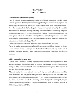 5
CHAPTER TWO
LITERATURE REVIEW
2.1 Introduction to Community policing
There are a number of definitions which give a hint on community policing but all appear to have
a major keywords in them i.e.; police-community partnerships, a problem-solving approach and
organizational decentralization as stated by Oliver (1998) definition seems most comprehensive.
The policy emerging due to the fact that police alone cannot be able to solve all problems within
the communities. Therefore, building partnership between members of community and police
towards crime prevention is inevitable. According to Ferreira (1996), community policing is a
philosophy of full service personalized policing, where the same officer patrols and works in the
same area on a permanent basis, from a decentralized place, working in a proactive partnership
with citizens to identify and solve problems."
Crime is an illegal act which causes physical or moral injuries on other individuals.
We are all used to accessing task-specific mobile apps to accomplish our business on the go.
Law enforcement agencies has caught onto this trend too and now mobile apps are the core of
fieldwork, improving community safety through police-community partnership, investigations
and more.
2.2 Previous studies on crime rates
Over the years, a number of countries have encountered numerous challenges related to crime
which brought about engagement between the residents and their local law enforcement agencies
mainly the Police forces in battle such crimes to make their community safe. Below are some of
the crime statistics around the world.
When we consider the crime pattern in most developing and developed countries around the
world. Muhammad et al (2014) stated in his journal that in Malaysia, a ten year from 2004 - 2013
archival analysis presented that a total number of 314,675 violent crime incidents were recorded.
In general, violent crimes undertook a fluctuating pattern. Basing on the same reports, the year
2009 recorded the highest number of violent crime incidents of about 42,365 cases followed by
2008 with cases striving at 35,159.
 
