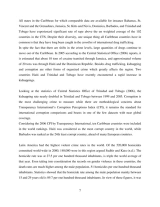 7
All states in the Caribbean for which comparable data are available for instance Bahamas, St.
Vincent and the Grenadines, Jamaica, St. Kitts and Nevis, Dominica, Barbados, and Trinidad and
Tobago have experienced significant rate of rape above the un weighted average of the 102
countries in the CTS. Despite their diversity, one unique thing all Caribbean countries have in
common is that they have long been caught in the crossfire of international drug trafficking.
In spite the fact that there are shifts in the crime levels, large quantities of drugs continue to
move out of the Caribbean. In 2005 according to the Central Statistical Office (2006) reports, it
is estimated that about 10 tons of cocaine transited through Jamaica, and approximated volume
of 20 tons was through Haiti and the Dominican Republic. Besides drug trafficking, kidnapping
and corruption are other forms of organized crime which greatly affects the region. Two
countries Haiti and Trinidad and Tobago have recently encountered a rapid increase in
kidnappings.
Looking at the statistics of Central Statistics Office of Trinidad and Tobago (2006), the
kidnapping rate nearly doubled in Trinidad and Tobago between 1999 and 2005. Corruption is
the most challenging crime to measure while there are methodological concerns about
Transparency International„s Corruption Perceptions Index (CPI), it remains the standard for
international corruption comparisons and boasts in one of the few datasets with near global
coverage.
Considering the 2006 CPI by Transparency International, ten Caribbean countries were included
in the world rankings. Haiti was considered as the most corrupt country in the world, while
Barbados was ranked as the 24th least corrupt country, ahead of many European countries.
Latin America had the highest violent crime rates in the world. Of the 520,000 homicides
committed world-wide in 2000, 140,000 were in this region argued Sudhir and Kara (n.d.). The
homicide rate was at 27.5 per one hundred thousand inhabitants, is triple the world average of
that year. Even taking into consideration the records on gender violence in these countries, the
death rates are much higher among the male population, 51 homicides per one hundred thousand
inhabitants. Statistics showed that the homicide rate among the male population mainly between
15 and 29 years old is 89.7 per one hundred thousand inhabitants. In view of these figures, it was
 