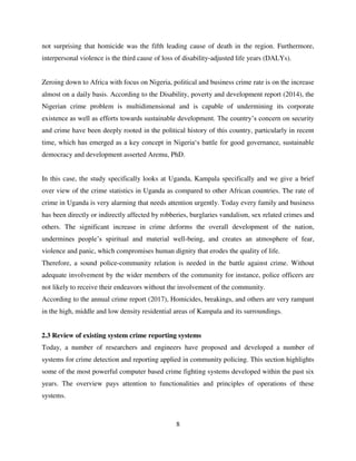 8
not surprising that homicide was the fifth leading cause of death in the region. Furthermore,
interpersonal violence is the third cause of loss of disability-adjusted life years (DALYs).
Zeroing down to Africa with focus on Nigeria, political and business crime rate is on the increase
almost on a daily basis. According to the Disability, poverty and development report (2014), the
Nigerian crime problem is multidimensional and is capable of undermining its corporate
existence as well as efforts towards sustainable development. The country‟s concern on security
and crime have been deeply rooted in the political history of this country, particularly in recent
time, which has emerged as a key concept in Nigeria„s battle for good governance, sustainable
democracy and development asserted Aremu, PhD.
In this case, the study specifically looks at Uganda, Kampala specifically and we give a brief
over view of the crime statistics in Uganda as compared to other African countries. The rate of
crime in Uganda is very alarming that needs attention urgently. Today every family and business
has been directly or indirectly affected by robberies, burglaries vandalism, sex related crimes and
others. The significant increase in crime deforms the overall development of the nation,
undermines people‟s spiritual and material well-being, and creates an atmosphere of fear,
violence and panic, which compromises human dignity that erodes the quality of life.
Therefore, a sound police-community relation is needed in the battle against crime. Without
adequate involvement by the wider members of the community for instance, police officers are
not likely to receive their endeavors without the involvement of the community.
According to the annual crime report (2017), Homicides, breakings, and others are very rampant
in the high, middle and low density residential areas of Kampala and its surroundings.
2.3 Review of existing system crime reporting systems
Today, a number of researchers and engineers have proposed and developed a number of
systems for crime detection and reporting applied in community policing. This section highlights
some of the most powerful computer based crime fighting systems developed within the past six
years. The overview pays attention to functionalities and principles of operations of these
systems.
 