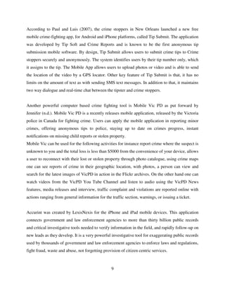 9
According to Paul and Luis (2007), the crime stoppers in New Orleans launched a new free
mobile crime-fighting app, for Android and iPhone platforms, called Tip Submit. The application
was developed by Tip Soft and Crime Reports and is known to be the first anonymous tip
submission mobile software. By design, Tip Submit allows users to submit crime tips to Crime
stoppers securely and anonymously. The system identifies users by their tip number only, which
it assigns to the tip. The Mobile App allows users to upload photos or video and is able to send
the location of the video by a GPS locator. Other key feature of Tip Submit is that, it has no
limits on the amount of text as with sending SMS text messages. In addition to that, it maintains
two way dialogue and real-time chat between the tipster and crime stoppers.
Another powerful computer based crime fighting tool is Mobile Vic PD as put forward by
Jennifer (n.d.). Mobile Vic PD is a recently releases mobile application, released by the Victoria
police in Canada for fighting crime. Users can apply the mobile application in reporting minor
crimes, offering anonymous tips to police, staying up to date on crimes progress, instant
notifications on missing child reports or stolen property.
Mobile Vic can be used for the following activities for instance report crime where the suspect is
unknown to you and the total loss is less than $5000 from the convenience of your device, allows
a user to reconnect with their lost or stolen property through photo catalogue, using crime maps
one can see reports of crime in their geographic location, with photos, a person can view and
search for the latest images of VicPD in action in the Flickr archives. On the other hand one can
watch videos from the VicPD You Tube Channel and listen to audio using the VicPD News
features, media releases and interview, traffic complaint and violations are reported online with
actions ranging from general information for the traffic section, warnings, or issuing a ticket.
Accurint was created by LexisNexis for the iPhone and iPad mobile devices. This application
connects government and law enforcement agencies to more than thirty billion public records
and critical investigative tools needed to verify information in the field, and rapidly follow-up on
new leads as they develop. It is a very powerful investigative tool for exaggerating public records
used by thousands of government and law enforcement agencies to enforce laws and regulations,
fight fraud, waste and abuse, not forgetting provision of citizen centric services.
 