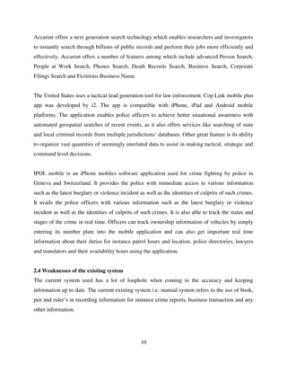 10
Accurint offers a next generation search technology which enables researchers and investigators
to instantly search through billions of public records and perform their jobs more efficiently and
effectively. Accurint offers a number of features among which include advanced Person Search,
People at Work Search, Phones Search, Death Records Search, Business Search, Corporate
Filings Search and Fictitious Business Name.
The United States uses a tactical lead generation tool for law enforcement. Cop Link mobile plus
app was developed by i2. The app is compatible with iPhone, iPad and Android mobile
platforms. The application enables police officers to achieve better situational awareness with
automated geospatial searches of recent events, as it also offers services like searching of state
and local criminal records from multiple jurisdictions‟ databases. Other great feature is its ability
to organize vast quantities of seemingly unrelated data to assist in making tactical, strategic and
command level decisions.
IPOL mobile is an iPhone mobiles software application used for crime fighting by police in
Geneva and Switzerland. It provides the police with immediate access to various information
such as the latest burglary or violence incident as well as the identities of culprits of such crimes.
It avails the police officers with various information such as the latest burglary or violence
incident as well as the identities of culprits of such crimes. It is also able to track the status and
stages of the crime in real time. Officers can track ownership information of vehicles by simply
entering its number plate into the mobile application and can also get important real time
information about their duties for instance patrol hours and location, police directories, lawyers
and translators and their availability hours using the application.
2.4 Weaknesses of the existing system
The current system used has a lot of loophole when coming to the accuracy and keeping
information up to date. The current existing system i.e. manual system refers to the use of book,
pen and ruler‟s in recording information for instance crime reports, business transaction and any
other information.
 