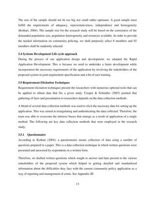 13
The size of the sample should not be too big nor small rather optimum. A good sample must
fulfill the requirements of adequacy, representativeness, independence and homogeneity
(Kothari, 2004). The sample size for the research study will be based on the correctness of the
demanded population size, population heterogeneity and resources available. In order to provide
the needed information on community policing, we shall purposely select 8 members and 92
members shall be randomly selected.
3.4 Systems Development Life cycle approach
During the process of our application design and development, we adopted the Rapid
Application Development. This is because we need to undertake a faster development while
incorporation the necessary requirements of the application by involving the stakeholders of the
proposed system in joint requirement specification and a bit of user training.
3.5 Requirement Elicitation Techniques
Requirement elicitation techniques present the researchers with numerous optional tools that can
be applied to obtain data that fits a given study. Cooper & Schindler (2003) pointed that
gathering of facts and presentation to researchers depends on the data collection methods.
A blend of several data collection methods was used to elicit the necessary data for setting up the
application. This was aimed at triangulating and authenticating the data collected. Therefore, the
team was able to overcome the intrinsic biases that emerge as a result of application of a single
method. The following are key data collection methods that were employed in the research
study;
3.5.1 Questionnaire
According to Kothari (2004), a questionnaire means collection of data using a number of
questions prepared in a paper. This is a data collection technique in which written questions were
presented and answered by respondents in a written form.
Therefore, we drafted written questions which sought to answer and later present to the various
stakeholders of the proposed system which helped in getting detailed and standardized
information about the difficulties they face with the current community policy application as a
way of reporting and management of crime. See Appendix III
 