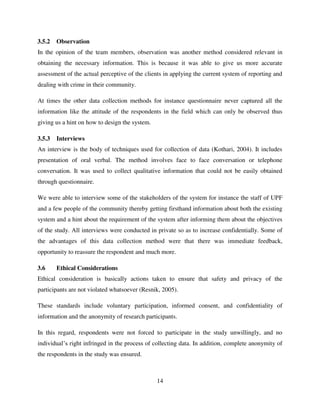 14
3.5.2 Observation
In the opinion of the team members, observation was another method considered relevant in
obtaining the necessary information. This is because it was able to give us more accurate
assessment of the actual perceptive of the clients in applying the current system of reporting and
dealing with crime in their community.
At times the other data collection methods for instance questionnaire never captured all the
information like the attitude of the respondents in the field which can only be observed thus
giving us a hint on how to design the system.
3.5.3 Interviews
An interview is the body of techniques used for collection of data (Kothari, 2004). It includes
presentation of oral verbal. The method involves face to face conversation or telephone
conversation. It was used to collect qualitative information that could not be easily obtained
through questionnaire.
We were able to interview some of the stakeholders of the system for instance the staff of UPF
and a few people of the community thereby getting firsthand information about both the existing
system and a hint about the requirement of the system after informing them about the objectives
of the study. All interviews were conducted in private so as to increase confidentially. Some of
the advantages of this data collection method were that there was immediate feedback,
opportunity to reassure the respondent and much more.
3.6 Ethical Considerations
Ethical consideration is basically actions taken to ensure that safety and privacy of the
participants are not violated whatsoever (Resnik, 2005).
These standards include voluntary participation, informed consent, and confidentiality of
information and the anonymity of research participants.
In this regard, respondents were not forced to participate in the study unwillingly, and no
individual‟s right infringed in the process of collecting data. In addition, complete anonymity of
the respondents in the study was ensured.
 