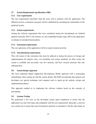 15
3.7 System Requirements specifications (SRS)
3.7.1 User requirements
The user requirements described what the users will to perform with the application. The
different services, constraints and goals will be established by consulting the stakeholders of the
proposed system.
3.7.2 System requirements
Among the software requirement that were considered during the development are Android
platform basically API 23, the internet, we also embedded Google maps API on the application
to enhance its intended functionalities.
3.7.3 Functional requirements
The core operations of the application will be to report criminal activities.
3.7.4 Non-functional requirements
This will consist of the constraints that must be adhered to during the process of design and
implementation for instance time, cost feasibility and system standards. In other words, the
system is available and accessible, uses less memory, and have security measures like user
authentication.
3.8 System Design Approach
The team undertook Rapid Application Development (RAD) approach with a prototyping
methodology when coming up with the system design. The RAD recommends that analysts and
developers use special techniques and computer tools to speed up the analysis, design and
implementation phases.
This approach enabled us to implement the software solution based on the concepts of
prototyping.
3.9 Systems Testing
We performed a few tests on the developed system upon completion to ensure that the
application was free from bugs and compatible with the user requirements. Basically, a unit test
was carried out to ensure that each UI performs perfectly as intended to. On the other hand, an
 