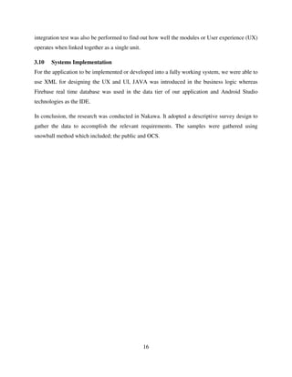 16
integration test was also be performed to find out how well the modules or User experience (UX)
operates when linked together as a single unit.
3.10 Systems Implementation
For the application to be implemented or developed into a fully working system, we were able to
use XML for designing the UX and UI, JAVA was introduced in the business logic whereas
Firebase real time database was used in the data tier of our application and Android Studio
technologies as the IDE.
In conclusion, the research was conducted in Nakawa. It adopted a descriptive survey design to
gather the data to accomplish the relevant requirements. The samples were gathered using
snowball method which included; the public and OCS.
 