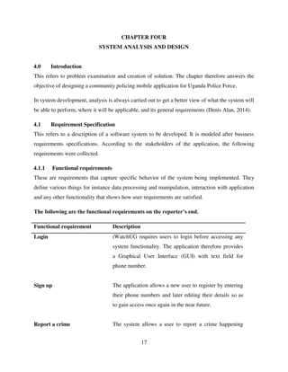 17
CHAPTER FOUR
SYSTEM ANALYSIS AND DESIGN
4.0 Introduction
This refers to problem examination and creation of solution. The chapter therefore answers the
objective of designing a community policing mobile application for Uganda Police Force.
In system development, analysis is always carried out to get a better view of what the system will
be able to perform, where it will be applicable, and its general requirements (Denis Alan, 2014).
4.1 Requirement Specification
This refers to a description of a software system to be developed. It is modeled after business
requirements specifications. According to the stakeholders of the application, the following
requirements were collected.
4.1.1 Functional requirements
These are requirements that capture specific behavior of the system being implemented. They
define various things for instance data processing and manipulation, interaction with application
and any other functionality that shows how user requirements are satisfied.
The following are the functional requirements on the reporter’s end.
Functional requirement Description
Login iWatchUG requires users to login before accessing any
system functionality. The application therefore provides
a Graphical User Interface (GUI) with text field for
phone number.
Sign up The application allows a new user to register by entering
their phone numbers and later editing their details so as
to gain access once again in the near future.
Report a crime The system allows a user to report a crime happening
 