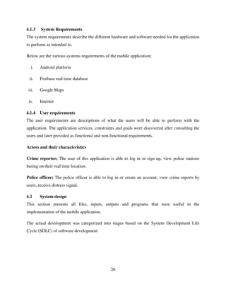 20
4.1.3 System Requirements
The system requirements describe the different hardware and software needed for the application
to perform as intended to.
Below are the various systems requirements of the mobile application;
i. Android platform
ii. Firebase real time database
iii. Google Maps
iv. Internet
4.1.4 User requirements
The user requirements are descriptions of what the users will be able to perform with the
application. The application services, constraints and goals were discovered after consulting the
users and later provided as functional and non-functional requirements.
Actors and their characteristics
Crime reporter; The user of this application is able to log in or sign up, view police stations
basing on their real time location.
Police officer; The police officer is able to log in or create an account, view crime reports by
users, receive distress signal.
4.2 System design
This section presents all files, inputs, outputs and programs that were useful in the
implementation of the mobile application.
The actual development was categorized into stages based on the System Development Life
Cycle (SDLC) of software development
 
