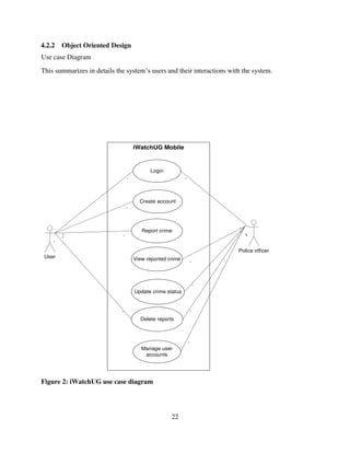 22
4.2.2 Object Oriented Design
Use case Diagram
This summarizes in details the system‟s users and their interactions with the system.
iWatchUG Mobile
User
Police officer
Login
Update crime status
View reported crime
Report crime
Create account
Delete reports
Manage user
accounts
*
*
*
*
*
*
*
*
*
*
*
*
*
*
*
*
*
*
Figure 2: iWatchUG use case diagram
 