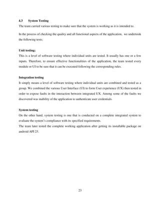 23
4.3 System Testing
The team carried various testing to make sure that the system is working as it is intended to.
In the process of checking the quality and all functional aspects of the application, we undertook
the following tests;
Unit testing;
This is a level of software testing where individual units are tested. It usually has one or a few
inputs. Therefore, to ensure effective functionalities of the application, the team tested every
module or UI to be sure that it can be executed following the corresponding rules.
Integration testing
It simply means a level of software testing where individual units are combined and tested as a
group. We combined the various User Interface (UI) to form User experience (UX) then tested in
order to expose faults in the interaction between integrated UX. Among some of the faults we
discovered was inability of the application to authenticate user credentials.
System testing
On the other hand, system testing is one that is conducted on a complete integrated system to
evaluate the system‟s compliance with its specified requirements.
The team later tested the complete working application after getting its installable package on
android API 23.
 