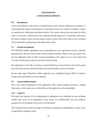 24
CHAPTER FIVE
SYSTEM DEVELOPMENT
5.0 Introduction
System development is the process of implementing a new software application or program. It
could include the internal development of customized systems, the creation of database systems
or acquisition of a third party developed software. This section answers the main objective of the
study “to develop a mobile-based crime reporting mobile application.” It therefore underscores
the aspect aiming to reduce the time taken to report a crime with in turn helps involve members
of the community and the police in the fight against crime.
5.1 System development
The iWatchUG mobile application can accommodate new user registration and user credential
authentication which are stored on the real time firebase database. When a user successfully logs
into the application, they are able to send an emergency calls, report a case or even search and
view the available police stations from their current location.
The application is only able to execute on android platforms version 6.0 due to the need to target
more awesome features and functionalities provided by higher versions of android.
On the other hand, iWatchUG mobile application has embedded Google APIs for instance,
Google maps and Firebase real time database.
5.2 System implementation
This is the actual development of the application. Thus section therefore provides a detailed
information on the various real world artifacts of the application to the stakeholders.
5.2.1 Login UI
The login User Interface (UI) is implemented to authenticate user credentials in terms of phone
number upon access to the application. Upon correct user authentication, the user would be
granted access to the Home UI else access will be denied.
The screenshot below shows the login User Interface displayed on android phone to allow a user
to login before reporting a crime.
 