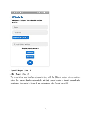 27
Figure 5: Report crime UI
5.2.3 Report crime UI
The report crime user interface provides the user with the different options when reporting a
crime. They can go ahead to automatically add their current location or input it manually plus
attachments for potential evidence. It was implemented using Google Maps API.
 