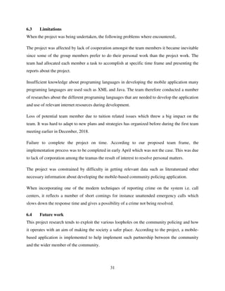 31
6.3 Limitations
When the project was being undertaken, the following problems where encountered;.
The project was affected by lack of cooperation amongst the team members it became inevitable
since some of the group members prefer to do their personal work than the project work. The
team had allocated each member a task to accomplish at specific time frame and presenting the
reports about the project.
Insufficient knowledge about programing languages in developing the mobile application many
programing languages are used such as XML and Java. The team therefore conducted a number
of researches about the different programing languages that are needed to develop the application
and use of relevant internet resources during development.
Loss of potential team member due to tuition related issues which threw a big impact on the
team. It was hard to adapt to new plans and strategies has organized before during the first team
meeting earlier in December, 2018.
Failure to complete the project on time. According to our proposed team frame, the
implementation process was to be completed in early April which was not the case. This was due
to lack of corporation among the teamas the result of interest to resolve personal matters.
The project was constrained by difficulty in getting relevant data such as literatureand other
necessary information about developing the mobile-based community policing application.
When incorporating one of the modern techniques of reporting crime on the system i.e. call
centers, it reflects a number of short comings for instance unattended emergency calls which
slows down the response time and gives a possibility of a crime not being resolved.
6.4 Future work
This project research tends to exploit the various loopholes on the community policing and how
it operates with an aim of making the society a safer place. According to the project, a mobile-
based application is implemented to help implement such partnership between the community
and the wider member of the community.
 