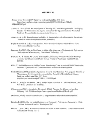 33
REFERENCES
Annual Crime Report (2017) Retrieved on December 25th, 2018 from
https://www.upf.go.ug/wp-content/uploads/2018/07/ANNUAL-CRIME-
REPORT2017.pdf
Aremu, M., Ph.D. (2006).An Investigation of Security and Crime Management in Developing
Society: The Implications for Nigeria Democratic Set-Up: International Journal of
Academic Research in Business and Social Sciences.
Alexis, A. A. (n.d.). Smuggling and trafficking in human beings: the phenomenon, the markets
that drive it and the organisation that promote it.
Bayley & David, H. (n.d.) Force of order: Police behavior in Japan and the United States
University of California Pres
Bornman, E. (2012). The Mobile Phone in Africa: Has it become a Highway to the Information
Society or not? Contemporary Educational Technology, 3(4)
Blum, R. W., & Ireland, M. (2004). Reducing Risk, Increasing Protective Factors: Findings
From the Caribbean Youth Health Survey. Journal of Adolescent Health (35) pp.
493500.
Celia, V. Sanidad-Leones. (n.d.) The Current Situation Of Crime Associated With Urbanization:
Problems Experienced and Countermeasures Initiated In the Philippines
Central Statistical Office (2006). Population, Social & Vital Statistics. Port of Spain: Ministry of
Planning and Development, Government of the Republic of Trinidad and Tobago.
Retrieved on February 10th, 2019 from
http://cso.gov.tt/statistics/pdf/Table3_19981999.pdf
Chow, SC, Wang H and Shao J. (2007). Sample Size Calculation in Clinical Research, 2nd ed.
New York: Chapman and Hill/CRC.
Crime reports (2004). Introducing Tip submit, Mobile Tips App for IPhone, retrieved on
February 13th, 2019 from https://www.tipsoft.com/TipSubmitMobile.pdf
Disability, poverty and development (2014). Department for International Development.
Ferreira, B. (1996). The Use and Effectiveness of Community Policing in a Democracy. Prod.
National Institute of Justice, Washington, D.C.
Halcon, L., et al (2003). A Portrait of adolescent health in the Caribbean. American Journal of
Public Health 93(11): 1851-7
 