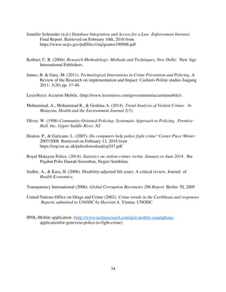 34
Jennifer Schroeder (n.d.) Database Integration and Access for a Law Enforcement Intranet,
Final Report. Retrieved on February 10th, 2018 from
https://www.ncjrs.gov/pdffiles1/nij/grants/190988.pdf
Kothari, C. R. (2004). Research Methodology: Methods and Techniques. New Delhi: New Age
International Publishers.
James, B. & Gary, M. (2011). Technological Innovations in Crime Prevention and Policing. A
Review of the Research on implementation and Impact: Cashiers Politie studies Jaagang
2011- 3(20) pp. 17-40.
LexisNexis Accurint Mobile. (http://www.lexisnexis.com/government/accurintmobile/)
Muhammad, A., Mohammad R., & Geshina A. (2014). Trend Analysis of Violent Crimes In
Malaysia, Health and the Environment Journal 2(5).
Oliver, W. (1998) Community-Oriented Policing: Systematic Approach to Policing, Prentice-
Hall. Inc, Upper Saddle River, NJ
Heaton. P., & Garicano. L. (2007). Do computers help police fight crime? Center Piece Winter
2007/2008. Retrieved on February 13, 2018 from
https://cep.ise.ac.uk/pubs/download/cp247.pdf
Royal Malaysia Police. (2014). Statistics on violent crimes victim. January to June 2014. Ibu
Pejabat Polis Daerah Seremban, Negeri Sembilan.
Sudhir, A., & Kara, H. (2006). Disability-adjusted life years: A critical review, Journal of
Health Economics.
Transparency International (2006). Global Corruption Barometer 206 Report. Berlin: TI, 2005
United Nations Office on Drugs and Crime (2002). Crime trends in the Caribbean and responses
Reports submitted to UNODC by Harriott A. Vienna: UNODC
IPOL-Mobile application. (http://www.technocrazed.com/ipol-mobile-smartphone-
applicationfor-genevese-police-to-fight-crime)
 