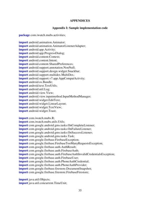 35
APPENDICES
Appendix I: Sample implementation code
package com.iwatch.mubs.activities;
import android.animation.Animator;
import android.animation.AnimatorListenerAdapter;
import android.app.Activity;
import android.app.ProgressDialog;
import android.content.Context;
import android.content.Intent;
import android.content.SharedPreferences;
import android.support.annotation.NonNull;
import android.support.design.widget.Snackbar;
import android.support.multidex.MultiDex;
import android.support.v7.app.AppCompatActivity;
import android.os.Bundle;
import android.text.TextUtils;
import android.util.Log;
import android.view.View;
import android.view.inputmethod.InputMethodManager;
import android.widget.EditText;
import android.widget.LinearLayout;
import android.widget.TextView;
import android.widget.Toast;
import com.iwatch.mubs.R;
import com.iwatch.mubs.utils.Utils;
import com.google.android.gms.tasks.OnCompleteListener;
import com.google.android.gms.tasks.OnFailureListener;
import com.google.android.gms.tasks.OnSuccessListener;
import com.google.android.gms.tasks.Task;
import com.google.firebase.FirebaseException;
import com.google.firebase.FirebaseTooManyRequestsException;
import com.google.firebase.auth.AuthResult;
import com.google.firebase.auth.FirebaseAuth;
import com.google.firebase.auth.FirebaseAuthInvalidCredentialsException;
import com.google.firebase.auth.FirebaseUser;
import com.google.firebase.auth.PhoneAuthCredential;
import com.google.firebase.auth.PhoneAuthProvider;
import com.google.firebase.firestore.DocumentSnapshot;
import com.google.firebase.firestore.FirebaseFirestore;
import java.util.Objects;
import java.util.concurrent.TimeUnit;
 