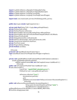 36
import io.github.inflationx.calligraphy3.CalligraphyConfig;
import io.github.inflationx.calligraphy3.CalligraphyInterceptor;
import io.github.inflationx.viewpump.ViewPump;
import io.github.inflationx.viewpump.ViewPumpContextWrapper;
import static com.iwatch.mubs.activities.ProfileSetup.profile_activity;
public class Login extends AppCompatActivity {
private static final String TAG = Login.class.getSimpleName();
private FirebaseAuth mAuth;
private FirebaseFirestore mFirestore;
private PhoneAuthProvider.ForceResendingToken mResendToken;
private PhoneAuthProvider.OnVerificationStateChangedCallbacks mCallbacks;
private String mVerificationId;
private String phonenumber,verificationcode;
private EditText phonenumber_field,verificationcode_field;
private LinearLayout initialView,finalView;
private TextView resend;
private ProgressDialog mDialog;
private boolean secondary;
@Override
protected void attachBaseContext(Context base) {
super.attachBaseContext(ViewPumpContextWrapper.wrap(base));
}
private void signInWithPhoneAuthCredential(PhoneAuthCredential credential) {
mAuth.signInWithCredential(credential)
.addOnCompleteListener(this, new OnCompleteListener<AuthResult>() {
@Override
public void onComplete(@NonNull Task<AuthResult> task) {
if (task.isSuccessful()) {
Log.d(TAG, "signInWithCredential:success");
FirebaseUser user = task.getResult().getUser();
mFirestore.collection("Users")
.document(user.getUid())
.get()
.addOnSuccessListener(new OnSuccessListener<DocumentSnapshot>() {
@Override
public void onSuccess(DocumentSnapshot documentSnapshot) {
String name=documentSnapshot.getString("name");
SharedPreferences sharedpreferences =
getSharedPreferences(Utils.RADIUS, Context.MODE_PRIVATE);
if(TextUtils.isEmpty(name) &&
 