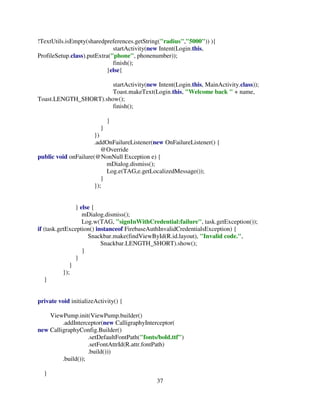 37
!TextUtils.isEmpty(sharedpreferences.getString("radius","5000")) ){
startActivity(new Intent(Login.this,
ProfileSetup.class).putExtra("phone", phonenumber));
finish();
}else{
startActivity(new Intent(Login.this, MainActivity.class));
Toast.makeText(Login.this, "Welcome back " + name,
Toast.LENGTH_SHORT).show();
finish();
}
}
})
.addOnFailureListener(new OnFailureListener() {
@Override
public void onFailure(@NonNull Exception e) {
mDialog.dismiss();
Log.e(TAG,e.getLocalizedMessage());
}
});
} else {
mDialog.dismiss();
Log.w(TAG, "signInWithCredential:failure", task.getException());
if (task.getException() instanceof FirebaseAuthInvalidCredentialsException) {
Snackbar.make(findViewById(R.id.layout), "Invalid code.",
Snackbar.LENGTH_SHORT).show();
}
}
}
});
}
private void initializeActivity() {
ViewPump.init(ViewPump.builder()
.addInterceptor(new CalligraphyInterceptor(
new CalligraphyConfig.Builder()
.setDefaultFontPath("fonts/bold.ttf")
.setFontAttrId(R.attr.fontPath)
.build()))
.build());
}
 