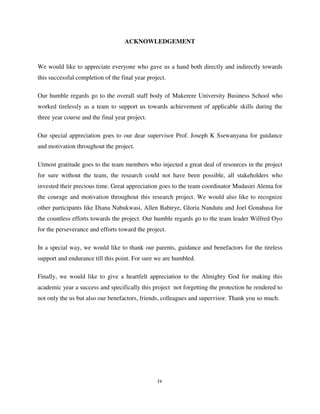 iv
ACKNOWLEDGEMENT
We would like to appreciate everyone who gave us a hand both directly and indirectly towards
this successful completion of the final year project.
Our humble regards go to the overall staff body of Makerere University Business School who
worked tirelessly as a team to support us towards achievement of applicable skills during the
three year course and the final year project.
Our special appreciation goes to our dear supervisor Prof. Joseph K Ssewanyana for guidance
and motivation throughout the project.
Utmost gratitude goes to the team members who injected a great deal of resources in the project
for sure without the team, the research could not have been possible, all stakeholders who
invested their precious time. Great appreciation goes to the team coordinator Mudasiri Alema for
the courage and motivation throughout this research project. We would also like to recognize
other participants like Diana Nabukwasi, Allen Babirye, Gloria Nandutu and Joel Gonahasa for
the countless efforts towards the project. Our humble regards go to the team leader Wilfred Oyo
for the perseverance and efforts toward the project.
In a special way, we would like to thank our parents, guidance and benefactors for the tireless
support and endurance till this point. For sure we are humbled.
Finally, we would like to give a heartfelt appreciation to the Almighty God for making this
academic year a success and specifically this project not forgetting the protection he rendered to
not only the us but also our benefactors, friends, colleagues and supervisor. Thank you so much.
 