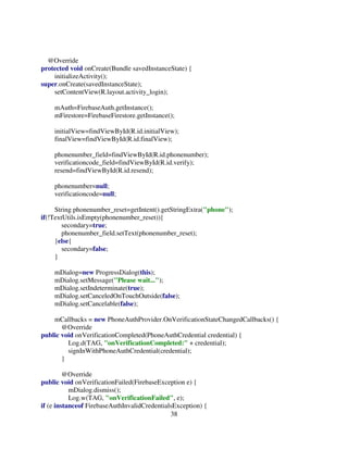 38
@Override
protected void onCreate(Bundle savedInstanceState) {
initializeActivity();
super.onCreate(savedInstanceState);
setContentView(R.layout.activity_login);
mAuth=FirebaseAuth.getInstance();
mFirestore=FirebaseFirestore.getInstance();
initialView=findViewById(R.id.initialView);
finalView=findViewById(R.id.finalView);
phonenumber_field=findViewById(R.id.phonenumber);
verificationcode_field=findViewById(R.id.verify);
resend=findViewById(R.id.resend);
phonenumber=null;
verificationcode=null;
String phonenumber_reset=getIntent().getStringExtra("phone");
if(!TextUtils.isEmpty(phonenumber_reset)){
secondary=true;
phonenumber_field.setText(phonenumber_reset);
}else{
secondary=false;
}
mDialog=new ProgressDialog(this);
mDialog.setMessage("Please wait...");
mDialog.setIndeterminate(true);
mDialog.setCanceledOnTouchOutside(false);
mDialog.setCancelable(false);
mCallbacks = new PhoneAuthProvider.OnVerificationStateChangedCallbacks() {
@Override
public void onVerificationCompleted(PhoneAuthCredential credential) {
Log.d(TAG, "onVerificationCompleted:" + credential);
signInWithPhoneAuthCredential(credential);
}
@Override
public void onVerificationFailed(FirebaseException e) {
mDialog.dismiss();
Log.w(TAG, "onVerificationFailed", e);
if (e instanceof FirebaseAuthInvalidCredentialsException) {
 