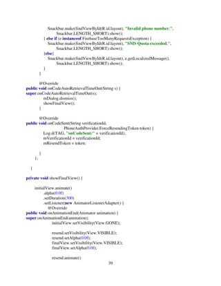 39
Snackbar.make(findViewById(R.id.layout), "Invalid phone number.",
Snackbar.LENGTH_SHORT).show();
} else if (e instanceof FirebaseTooManyRequestsException) {
Snackbar.make(findViewById(R.id.layout), "SMS Quota exceeded.",
Snackbar.LENGTH_SHORT).show();
}else{
Snackbar.make(findViewById(R.id.layout), e.getLocalizedMessage(),
Snackbar.LENGTH_SHORT).show();
}
}
@Override
public void onCodeAutoRetrievalTimeOut(String s) {
super.onCodeAutoRetrievalTimeOut(s);
mDialog.dismiss();
showFinalView();
}
@Override
public void onCodeSent(String verificationId,
PhoneAuthProvider.ForceResendingToken token) {
Log.d(TAG, "onCodeSent:" + verificationId);
mVerificationId = verificationId;
mResendToken = token;
}
};
}
private void showFinalView() {
initialView.animate()
.alpha(0.0f)
.setDuration(300)
.setListener(new AnimatorListenerAdapter() {
@Override
public void onAnimationEnd(Animator animation) {
super.onAnimationEnd(animation);
initialView.setVisibility(View.GONE);
resend.setVisibility(View.VISIBLE);
resend.setAlpha(0.0f);
finalView.setVisibility(View.VISIBLE);
finalView.setAlpha(0.0f);
resend.animate()
 