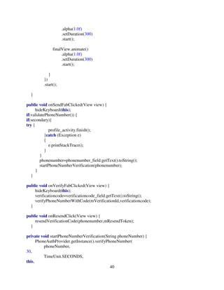40
.alpha(1.0f)
.setDuration(300)
.start();
finalView.animate()
.alpha(1.0f)
.setDuration(300)
.start();
}
})
.start();
}
public void onSendFabClicked(View view) {
hideKeyboard(this);
if(validatePhoneNumber()) {
if(secondary){
try {
profile_activity.finish();
}catch (Exception e)
{
e.printStackTrace();
}
}
phonenumber=phonenumber_field.getText().toString();
startPhoneNumberVerification(phonenumber);
}
}
public void onVerifyFabClicked(View view) {
hideKeyboard(this);
verificationcode=verificationcode_field.getText().toString();
verifyPhoneNumberWithCode(mVerificationId,verificationcode);
}
public void onResendClick(View view) {
resendVerificationCode(phonenumber,mResendToken);
}
private void startPhoneNumberVerification(String phoneNumber) {
PhoneAuthProvider.getInstance().verifyPhoneNumber(
phoneNumber,
30,
TimeUnit.SECONDS,
this,
 