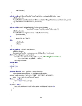 41
mCallbacks);
}
private void verifyPhoneNumberWithCode(String verificationId, String code) {
mDialog.show();
PhoneAuthCredential credential = PhoneAuthProvider.getCredential(verificationId, code);
signInWithPhoneAuthCredential(credential);
}
private void resendVerificationCode(String phoneNumber,
PhoneAuthProvider.ForceResendingToken token) {
mDialog.show();
PhoneAuthProvider.getInstance().verifyPhoneNumber(
phoneNumber,
30,
TimeUnit.SECONDS,
this,
mCallbacks,
token);
}
private boolean validatePhoneNumber() {
mDialog.show();
String phoneNumber = phonenumber_field.getText().toString();
if (TextUtils.isEmpty(phoneNumber)) {
Snackbar.make(findViewById(R.id.layout), "Invalid phone number.",
Snackbar.LENGTH_SHORT).show();
mDialog.dismiss();
return false;
}
return true;
}
public static void hideKeyboard(Activity activity) {
InputMethodManager imm = (InputMethodManager)
activity.getSystemService(Activity.INPUT_METHOD_SERVICE);
View view = activity.getCurrentFocus();
if (view == null) {
view = new View(activity);
}
if (imm != null) {
imm.hideSoftInputFromWindow(view.getWindowToken(), 0);
}
}
}
 