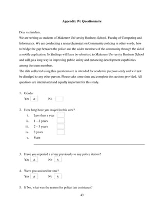 43
Appendix IV: Questionnaire
Dear sir/madam,
We are writing as students of Makerere University Business School, Faculty of Computing and
Informatics. We are conducting a research project on Community policing in other words, how
to bridge the gap between the police and the wider members of the community through the aid of
a mobile application. Its findings will later be submitted to Makerere University Business School
and will go a long way in improving public safety and enhancing development capabilities
among the team members.
The data collected using this questionnaire is intended for academic purposes only and will not
be divulged to any other person. Please take some time and complete the sections provided. All
questions are interrelated and equally important for this study.
1. Gender
Yes No
2. How long have you stayed in this area?
i. Less than a year
ii. 1 – 2 years
iii. 2 – 3 years
iv. 3 years
v. State
_____________________________________________________________________
3. Have you reported a crime previously to any police station?
Yes No
4. Were you assisted in time?
Yes No
5. If No, what was the reason for police late assistance?
A
A A
A A
 