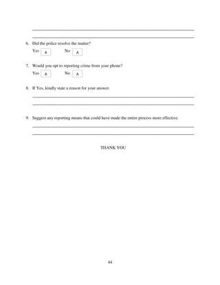 44
___________________________________________________________________________
___________________________________________________________________________
6. Did the police resolve the matter?
Yes No
7. Would you opt to reporting crime from your phone?
Yes No
8. If Yes, kindly state a reason for your answer.
___________________________________________________________________________
___________________________________________________________________________
9. Suggest any reporting means that could have made the entire process more effective.
___________________________________________________________________________
___________________________________________________________________________
THANK YOU
A A
A A
 