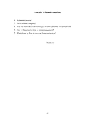 45
Appendix V: Interview questions
1. Respondent‟s name?
2. Position in the company?
3. How are criminal activities managed in terms of reports and prevention?
4. How is the current system of crime management?
5. What should be done to improve the current system?
Thank you
 