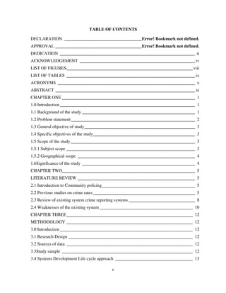 v
TABLE OF CONTENTS
DECLARATION ___________________________________Error! Bookmark not defined.
APPROVAL _______________________________________Error! Bookmark not defined.
DEDICATION _____________________________________________________________ ii
ACKNOWLEDGEMENT ____________________________________________________ iv
LIST OF FIGURES_________________________________________________________viii
LIST OF TABLES __________________________________________________________ ix
ACRONYMS ______________________________________________________________ x
ABSTRACT _______________________________________________________________ xi
CHAPTER ONE ____________________________________________________________ 1
1.0 Introduction_____________________________________________________________ 1
1.1 Background of the study ___________________________________________________ 1
1.2 Problem statement________________________________________________________ 2
1.3 General objective of study__________________________________________________ 3
1.4 Specific objectives of the study______________________________________________ 3
1.5 Scope of the study ________________________________________________________ 3
1.5.1 Subject scope __________________________________________________________ 3
1.5.2 Geographical scope _____________________________________________________ 4
1.6Significance of the study ___________________________________________________ 4
CHAPTER TWO____________________________________________________________ 5
LITERATURE REVIEW _____________________________________________________ 5
2.1 Introduction to Community policing__________________________________________ 5
2.2 Previous studies on crime rates ______________________________________________ 5
2.3 Review of existing system crime reporting systems ______________________________ 8
2.4 Weaknesses of the existing system __________________________________________ 10
CHAPTER THREE_________________________________________________________ 12
METHODOLOGY _________________________________________________________ 12
3.0 Introduction____________________________________________________________ 12
3.1 Research Design ________________________________________________________ 12
3.2 Sources of data _________________________________________________________ 12
3.3Study sample ___________________________________________________________ 12
3.4 Systems Development Life cycle approach ___________________________________ 13
 