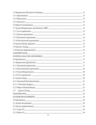 vi
3.5 Requirement Elicitation Techniques _________________________________________ 13
3.5.1 Questionnaire _________________________________________________________ 13
3.5.2 Observation __________________________________________________________ 14
3.5.3 Interviews____________________________________________________________ 14
3.6 Ethical Considerations____________________________________________________ 14
3.7 System Requirements specifications (SRS) ___________________________________ 15
3.7.1 User requirements _____________________________________________________ 15
3.7.2 System requirements ___________________________________________________ 15
3.7.3 Functional requirements_________________________________________________ 15
3.7.4 Non-functional requirements _____________________________________________ 15
3.8 System Design Approach _________________________________________________ 15
3.9 Systems Testing_________________________________________________________ 15
3.10 Systems Implementation _________________________________________________ 16
CHAPTER FOUR__________________________________________________________ 17
SYSTEM ANALYSIS AND DESIGN__________________________________________ 17
4.0 Introduction____________________________________________________________ 17
4.1 Requirement Specification ________________________________________________ 17
4.1.1 Functional requirements_________________________________________________ 17
4.1.2 Non-functional requirements _____________________________________________ 18
4.1.3 System Requirements___________________________________________________ 20
4.1.4 User requirements _____________________________________________________ 20
4.2 System design __________________________________________________________ 20
4.2.1 Structural/ Procedural design _____________________________________________ 21
4.2.1.1 Flowchart diagram____________________________________________________ 21
4.2.2 Object Oriented Design _________________________________________________ 22
4.3 System Testing_______________________________________________________ 23
CHAPTER FIVE___________________________________________________________ 24
SYSTEM DEVELOPMENT__________________________________________________ 24
5.0 Introduction____________________________________________________________ 24
5.1 System development _____________________________________________________ 24
5.2 System implementation___________________________________________________ 24
5.2.1 Login UI_____________________________________________________________ 24
5.2.2 Home UI_____________________________________________________________ 26
 