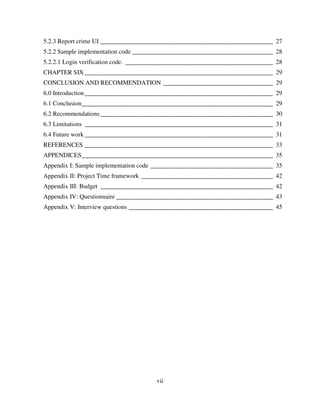 vii
5.2.3 Report crime UI _______________________________________________________ 27
5.2.2 Sample implementation code _____________________________________________ 28
5.2.2.1 Login verification code. _______________________________________________ 28
CHAPTER SIX ____________________________________________________________ 29
CONCLUSION AND RECOMMENDATION ___________________________________ 29
6.0 Introduction____________________________________________________________ 29
6.1 Conclusion_____________________________________________________________ 29
6.2 Recommendations_______________________________________________________ 30
6.3 Limitations ____________________________________________________________ 31
6.4 Future work ____________________________________________________________ 31
REFERENCES ____________________________________________________________ 33
APPENDICES_____________________________________________________________ 35
Appendix I: Sample implementation code _______________________________________ 35
Appendix II: Project Time framework __________________________________________ 42
Appendix III: Budget _______________________________________________________ 42
Appendix IV: Questionnaire __________________________________________________ 43
Appendix V: Interview questions ______________________________________________ 45
 