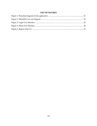 viii
LIST OF FIGURES
Figure 1: Flowchart diagram for the application ......................................................................... 21
Figure 2: iWatchUG use case diagram ........................................................................................ 22
Figure 3: Login User Interface ..................................................................................................... 25
Figure 4: Home User Interface .................................................................................................... 26
Figure 5: Report crime UI ............................................................................................................ 27
 