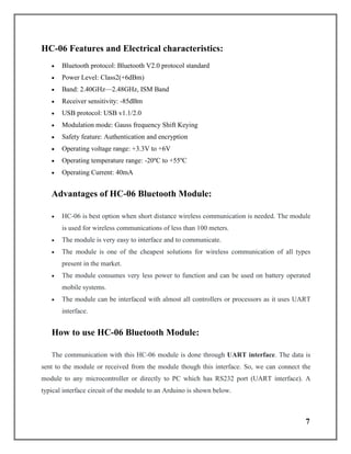 7
HC-06 Features and Electrical characteristics:
 Bluetooth protocol: Bluetooth V2.0 protocol standard
 Power Level: Class2(+6dBm)
 Band: 2.40GHz—2.48GHz, ISM Band
 Receiver sensitivity: -85dBm
 USB protocol: USB v1.1/2.0
 Modulation mode: Gauss frequency Shift Keying
 Safety feature: Authentication and encryption
 Operating voltage range: +3.3V to +6V
 Operating temperature range: -20ºC to +55ºC
 Operating Current: 40mA
Advantages of HC-06 Bluetooth Module:
 HC-06 is best option when short distance wireless communication is needed. The module
is used for wireless communications of less than 100 meters.
 The module is very easy to interface and to communicate.
 The module is one of the cheapest solutions for wireless communication of all types
present in the market.
 The module consumes very less power to function and can be used on battery operated
mobile systems.
 The module can be interfaced with almost all controllers or processors as it uses UART
interface.
How to use HC-06 Bluetooth Module:
The communication with this HC-06 module is done through UART interface. The data is
sent to the module or received from the module though this interface. So, we can connect the
module to any microcontroller or directly to PC which has RS232 port (UART interface). A
typical interface circuit of the module to an Arduino is shown below.
 